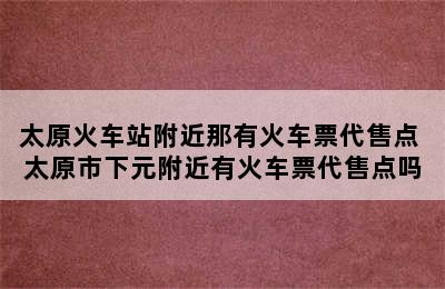 太原火车站附近那有火车票代售点 太原市下元附近有火车票代售点吗